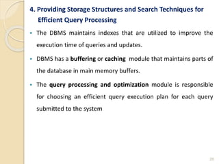 4. Providing Storage Structures and Search Techniques for
Efficient Query Processing
 The DBMS maintains indexes that are utilized to improve the
execution time of queries and updates.
 DBMS has a buffering or caching module that maintains parts of
the database in main memory buffers.
 The query processing and optimization module is responsible
for choosing an efficient query execution plan for each query
submitted to the system
28
 