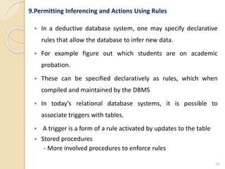 9.Permitting Inferencing and Actions Using Rules
 In a deductive database system, one may specify declarative
rules that allow the database to infer new data.
 For example figure out which students are on academic
probation.
 These can be specified declaratively as rules, which when
compiled and maintained by the DBMS
 In today’s relational database systems, it is possible to
associate triggers with tables.
 A trigger is a form of a rule activated by updates to the table
 Stored procedures
- More involved procedures to enforce rules
34
 