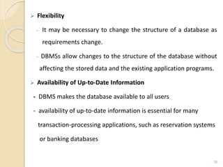  Flexibility
- It may be necessary to change the structure of a database as
requirements change.
- DBMSs allow changes to the structure of the database without
affecting the stored data and the existing application programs.
 Availability of Up-to-Date Information
- DBMS makes the database available to all users
- availability of up-to-date information is essential for many
transaction-processing applications, such as reservation systems
or banking databases
36
 