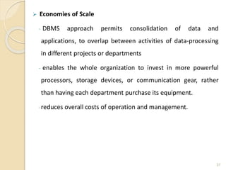  Economies of Scale
- DBMS approach permits consolidation of data and
applications, to overlap between activities of data-processing
in different projects or departments
- enables the whole organization to invest in more powerful
processors, storage devices, or communication gear, rather
than having each department purchase its equipment.
-reduces overall costs of operation and management.
37
 