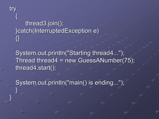 try
{
thread3.join();
}catch(InterruptedException e)
{}
System.out.println("Starting thread4...");
Thread thread4 = new GuessANumber(75);
thread4.start();
System.out.println("main() is ending...");
}
}
 