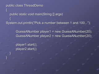 public class ThreadDemo
{
public static void main(String [] args)
{
System.out.println("Pick a number between 1 and 100...");
GuessANumber player1 = new GuessANumber(20);
GuessANumber player2 = new GuessANumber(20);
player1.start();
player2.start();
}
}
 