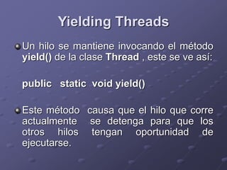 Yielding Threads
Un hilo se mantiene invocando el método
yield() de la clase Thread , este se ve así:
public static void yield()
Este método causa que el hilo que corre
actualmente se detenga para que los
otros hilos tengan oportunidad de
ejecutarse.
 