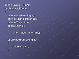 import java.util.Timer;
public class Phone
{
private boolean ringing;
private PhoneRinger task;
private Timer timer;
public Phone()
{
timer = new Timer(true);
}
public boolean isRinging()
{
return ringing;
}
 
