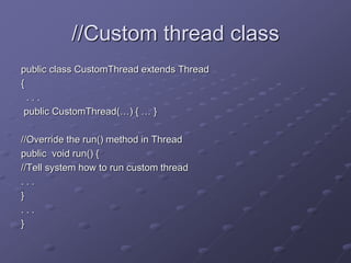 //Custom thread class
public class CustomThread extends Thread
{
. . .
public CustomThread(…) { … }
//Override the run() method in Thread
public void run() {
//Tell system how to run custom thread
. . .
}
. . .
}
 