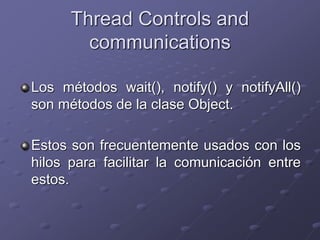 Thread Controls and
communications
Los métodos wait(), notify() y notifyAll()
son métodos de la clase Object.
Estos son frecuentemente usados con los
hilos para facilitar la comunicación entre
estos.
 