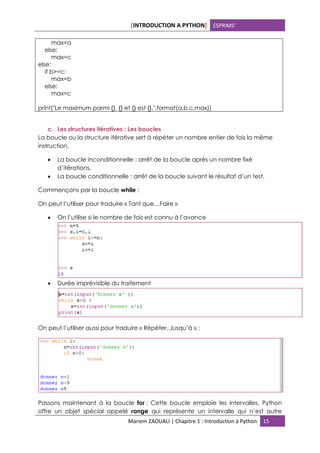 [INTRODUCTION A PYTHON] ESPRIMS’
Mariem ZAOUALI | Chapitre 1 : Introduction à Python 15
max=a
else:
max=c
else:
if b>=c:
max=b
else:
max=c
print("Le maximum parmi {}, {} et {} est {}.".format(a,b,c,max))
c. Les structures itératives : Les boucles
La boucle ou la structure itérative sert à répéter un nombre entier de fois la même
instruction.
• La boucle inconditionnelle : arrêt de la boucle après un nombre fixé
d’itérations,
• La boucle conditionnelle : arrêt de la boucle suivant le résultat d’un test.
Commençons par la boucle while :
On peut l’utiliser pour traduire « Tant que…Faire »
• On l’utilise si le nombre de fois est connu à l’avance
• Durée imprévisible du traitement
On peut l’utiliser aussi pour traduire « Répéter..Jusqu’à » :
Passons maintenant à la boucle for : Cette boucle emploie les intervalles. Python
offre un objet spécial appelé range qui représente un intervalle qui n’est autre
 