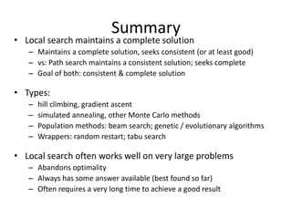 Summary
• Local search maintains a complete solution
– Maintains a complete solution, seeks consistent (or at least good)
– vs: Path search maintains a consistent solution; seeks complete
– Goal of both: consistent & complete solution
• Types:
– hill climbing, gradient ascent
– simulated annealing, other Monte Carlo methods
– Population methods: beam search; genetic / evolutionary algorithms
– Wrappers: random restart; tabu search
• Local search often works well on very large problems
– Abandons optimality
– Always has some answer available (best found so far)
– Often requires a very long time to achieve a good result
 