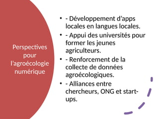 Perspectives
pour
l’agroécologie
numérique
• - Développement d’apps
locales en langues locales.
• - Appui des universités pour
former les jeunes
agriculteurs.
• - Renforcement de la
collecte de données
agroécologiques.
• - Alliances entre
chercheurs, ONG et start-
ups.
 
