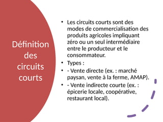 Définition
des
circuits
courts
• Les circuits courts sont des
modes de commercialisation des
produits agricoles impliquant
zéro ou un seul intermédiaire
entre le producteur et le
consommateur.
• Types :
• - Vente directe (ex. : marché
paysan, vente à la ferme, AMAP).
• - Vente indirecte courte (ex. :
épicerie locale, coopérative,
restaurant local).
 