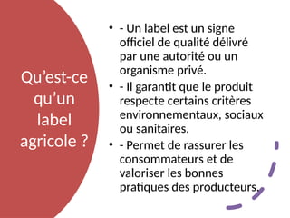 Qu’est-ce
qu’un
label
agricole ?
• - Un label est un signe
officiel de qualité délivré
par une autorité ou un
organisme privé.
• - Il garantit que le produit
respecte certains critères
environnementaux, sociaux
ou sanitaires.
• - Permet de rassurer les
consommateurs et de
valoriser les bonnes
pratiques des producteurs.
 