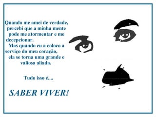 Quando me amei de verdade, percebi que a minha mente pode me atormentar e me decepcionar.  Mas quando eu a coloco a serviço do meu coração,  ela se torna uma grande e valiosa aliada.  Tudo isso é....   SABER VIVER!  