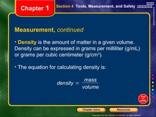 Copyright © by Holt, Rinehart and Winston. All rights reserved.
Resources
Chapter menu
Measurement, continued
• Density is the amount of matter in a given volume.
Density can be expressed in grams per milliliter (g/mL)
or grams per cubic centimeter (g/cm3
).
• The equation for calculating density is:
density 
mass
volume
Section 4 Tools, Measurement, and Safety
Chapter 1
 