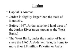 Jordan Capital is Amman. Jordan is slightly larger than the state of Kentucky. Before 1967, Jordan also held land west of the Jordan River (area known as the West Bank.) The West Bank, under the control of Israel since the 1967 Arab-Israeli War, is home to more than 1.8 million Palestinian Arabs. 