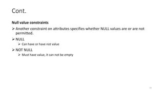 Cont.
Null value constraints
Another constraint on attributes specifies whether NULL values are or are not
permitted.
NULL
 Can have or have not value
NOT NULL
 Must have value, it can not be empty
14
 