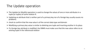 The Update operation
 The Update (or Modify) operation is used to change the values of one or more attributes in a
tuple (or tuples) of some relation R.
 Updating an attribute that is neither part of a primary key nor of a foreign key usually causes no
problems.
 check to confirm that the new value is of the correct data type and domain
 Modifying a primary key value is similar to deleting one tuple and inserting another in its place
 If a foreign key attribute is modified, the DBMS must make sure that the new value refers to an
existing tuple in the referenced relation
26
 