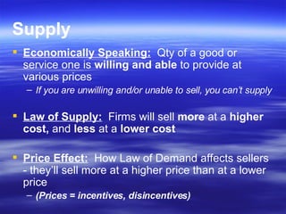 Supply Economically Speaking:   Qty of a good or service one is  willing and able  to provide at various prices If you are unwilling and/or unable to sell, you can’t supply Law of Supply:   Firms will sell  more  at a  higher cost,  and  less  at a  lower cost Price Effect:   How Law of Demand affects sellers - they’ll sell more at a higher price than at a lower price (Prices = incentives, disincentives) 