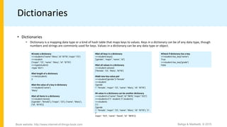 Dictionaries
• Dictionaries
• Dictionary is a mapping data type or a kind of hash table that maps keys to values. Keys in a dictionary can be of any data type, though
numbers and strings are commonly used for keys. Values in a dictionary can be any data type or object.
#Create a dictionary
>>>student={’name’:’Mary’,’id’:’8776’,’major’:’CS’}
>>>student
{’major’: ’CS’, ’name’: ’Mary’, ’id’: ’8776’}
>>>type(student)
<type ’dict’>
#Get length of a dictionary
>>>len(student)
3
#Get the value of a key in dictionary
>>>student[’name’]
’Mary’
#Get all items in a dictionary
>>>student.items()
[(’gender’, ’female’), (’major’, ’CS’), (’name’, ’Mary’),
(’id’, ’8776’)]
#Get all keys in a dictionary
>>>student.keys()
[’gender’, ’major’, ’name’, ’id’]
#Get all values in a dictionary
>>>student.values()
[’female’, ’CS’, ’Mary’, ’8776’]
#Add new key-value pair
>>>student[’gender’]=’female’
>>>student
{’gende
r’: ’female’, ’major’: ’CS’, ’name’: ’Mary’, ’id’: ’8776’}
#A value in a dictionary can be another dictionary
>>>student1={’name’:’David’,’id’:’9876’,’major’:’ECE’}
>>>students={’1’: student,’2’:student1}
>>>students
{’1’:
{’gende
r’: ’female’, ’major’: ’CS’, ’name’: ’Mary’, ’id’: ’8776’}, ’2’:
{’
major’: ’ECE’, ’name’: ’David’, ’id’: ’9876’}}
#Check if dictionary has a key
>>>student.has_key(’name’)
True
>>>student.has_key(’grade’)
False
Bahga & Madisetti, © 2015
Book website: http://www.internet-of-things-book.com
 