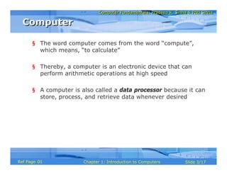 Computer Fundamentals: Pradeep K. Sinha & Priti SinhaComputer Fundamentals: Pradeep K. Sinha & Priti Sinha
Slide 3/17Chapter 1: Introduction to ComputersRef Page
§ The word computer comes from the word “compute”,
which means, “to calculate”
§ Thereby, a computer is an electronic device that can
perform arithmetic operations at high speed
§ A computer is also called a data processor because it can
store, process, and retrieve data whenever desired
ComputerComputer
01
 