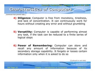 Computer Fundamentals: Pradeep K. Sinha & Priti SinhaComputer Fundamentals: Pradeep K. Sinha & Priti Sinha
Slide 6/17Chapter 1: Introduction to ComputersRef Page
4) Diligence: Computer is free from monotony, tiredness,
and lack of concentration. It can continuously work for
hours without creating any error and without grumbling
5) Versatility: Computer is capable of performing almost
any task, if the task can be reduced to a finite series of
logical steps
6) Power of Remembering: Computer can store and
recall any amount of information because of its
secondary storage capability. It forgets or looses certain
information only when it is asked to do so
(Continued from previous slide..)
Characteristics of ComputersCharacteristics of Computers
(Continued on next slide)
02
 