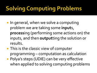  In general, when we solve a computing
problem we are taking some inputs,
processing (performing some actions on) the
inputs, and then outputting the solution or
results.
 This is the classic view of computer
programming – computation as calculation
 Polya’s steps (UDIE) can be very effective
when applied to solving computing problems
 