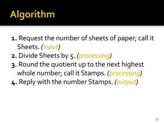 37
1. Request the number of sheets of paper; call it
Sheets. (input)
2. Divide Sheets by 5. (processing)
3. Round the quotient up to the next highest
whole number; call it Stamps. (processing)
4. Reply with the number Stamps. (output)
 