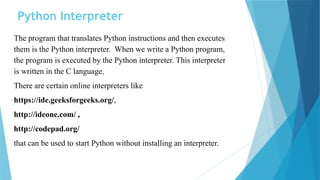 Python Interpreter
The program that translates Python instructions and then executes
them is the Python interpreter. When we write a Python program,
the program is executed by the Python interpreter. This interpreter
is written in the C language.
There are certain online interpreters like
https://ide.geeksforgeeks.org/,
http://ideone.com/ ,
http://codepad.org/
that can be used to start Python without installing an interpreter.
 