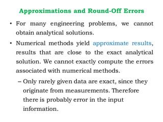 Approximations and Round-Off Errors
• For many engineering problems, we cannot
obtain analytical solutions.
• Numerical methods yield approximate results,
results that are close to the exact analytical
solution. We cannot exactly compute the errors
associated with numerical methods.
– Only rarely given data are exact, since they
originate from measurements. Therefore
there is probably error in the input
information.
 