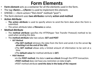 Form Elements
• Form element acts as a container for all the elements used in the form.
• The tag <form>….</form> is used to implement this element.
• SYNTAX::::: <form action=”file1.html” method=”post”>
• The form element uses two attributes namely action and method
• Action Attribute
– The action attribute is used to specify where to send the form data when the form is
submitted.
– The action attribute takes a filename as value.
• Method Attribute
– The method attribute specifies the HTTP(Hyper Text Transfer Protocol) method to be
used when sending the data.
– The method attribute take two values: GET and POST
• GET Method
»The GET method retrieves the data from the form and sends it to the server by
attaching it at the end of the URL.
»The GET method allows only a limited amount of information to be sent at a
time.
»The default value for method attribute is GET.
• POST Method
»In the POST method, the data is sent as a block through the HTTP transaction.
»POST method does not have any restriction on data length.
»POST method attribute send the data in the body of the request
 