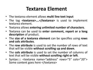 Textarea Element
• The textarea element allows multi line text input
• The tag <textarea>….</textarea> is used to implement
textarea element.
• Textarea allows entering unlimited number of characters.
• Textarea can be used to enter comment, report or a long
description of product.
• The size of a textarea element can be specifies using rows
and cols attributes.
• The row attribute is used to set the number of rows of text
that will be visible without scrolling up and down.
• The cols attribute is used to set the number of columns of
text that will be visible without scrolling right or left.
• Syntax:::: <textarea name=”address” rows=”5” cols=”20”>
Some content goes here </textarea>
 