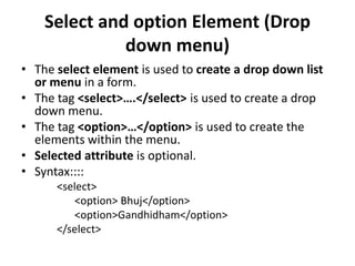 Select and option Element (Drop
down menu)
• The select element is used to create a drop down list
or menu in a form.
• The tag <select>….</select> is used to create a drop
down menu.
• The tag <option>…</option> is used to create the
elements within the menu.
• Selected attribute is optional.
• Syntax::::
<select>
<option> Bhuj</option>
<option>Gandhidham</option>
</select>
 