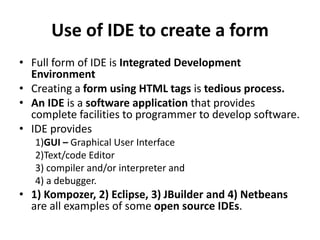 Use of IDE to create a form
• Full form of IDE is Integrated Development
Environment
• Creating a form using HTML tags is tedious process.
• An IDE is a software application that provides
complete facilities to programmer to develop software.
• IDE provides
1)GUI – Graphical User Interface
2)Text/code Editor
3) compiler and/or interpreter and
4) a debugger.
• 1) Kompozer, 2) Eclipse, 3) JBuilder and 4) Netbeans
are all examples of some open source IDEs.
 
