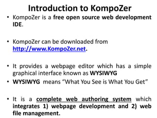 Introduction to KompoZer
• KompoZer is a free open source web development
IDE.
• KompoZer can be downloaded from
http://www.KompoZer.net.
• It provides a webpage editor which has a simple
graphical interface known as WYSIWYG
• WYSIWYG means “What You See is What You Get”
• It is a complete web authoring system which
integrates 1) webpage development and 2) web
file management.
 