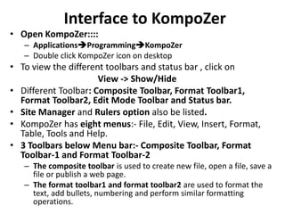Interface to KompoZer
• Open KompoZer::::
– ApplicationsProgrammingKompoZer
– Double click KompoZer icon on desktop
• To view the different toolbars and status bar , click on
View -> Show/Hide
• Different Toolbar: Composite Toolbar, Format Toolbar1,
Format Toolbar2, Edit Mode Toolbar and Status bar.
• Site Manager and Rulers option also be listed.
• KompoZer has eight menus:- File, Edit, View, Insert, Format,
Table, Tools and Help.
• 3 Toolbars below Menu bar:- Composite Toolbar, Format
Toolbar-1 and Format Toolbar-2
– The composite toolbar is used to create new file, open a file, save a
file or publish a web page.
– The format toolbar1 and format toolbar2 are used to format the
text, add bullets, numbering and perform similar formatting
operations.
 
