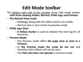Edit Mode toolbar
The bottom right side of the window shows Edit mode toolbar
with three viewing modes: Normal, HTML tags and Preview
– The Normal View mode
– Webpage along with the table outlines are visible.
– Normal view is very similar to preview mode.
– HTML tags View:
– A Yellow marker is used to indicate the start tag for all
elements.
– Preview Mode:
– The Preview mode offers the page view as seen in a
browser.
– In the Preview mode the script do not run and
therefore their effects will not be seen.
– The links also does not operate in preview mode
 