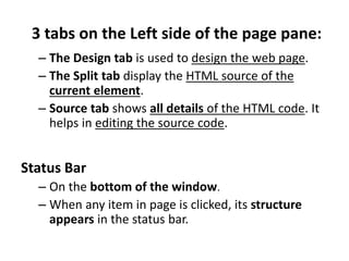 3 tabs on the Left side of the page pane:
– The Design tab is used to design the web page.
– The Split tab display the HTML source of the
current element.
– Source tab shows all details of the HTML code. It
helps in editing the source code.
Status Bar
– On the bottom of the window.
– When any item in page is clicked, its structure
appears in the status bar.
 