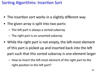 Sor:ng Algorithms: Inser:on Sort
• The inser3on sort works in a slightly diﬀerent way
• The given array is split into two parts:
– The leE part is always a sorted subarray
– The right part is an unsorted subarray
• While the right part is not empty, the leO-most element
of this part is picked up and inserted back into the leO
part such that this sorted subarray is one element larger
– How to insert the leE-most element of the right part to the
right posi@on in the leE part?
22
 