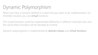 Dynamic Polymorphism
When you have a function defined in a class that you want to be implemented in an
inherited class(es), you use virtual functions.
The virtual functions could be implemented differently in different inherited class and
the call to these functions will be decided at runtime.
Dynamic polymorphism is implemented by abstract classes and virtual functions.
 