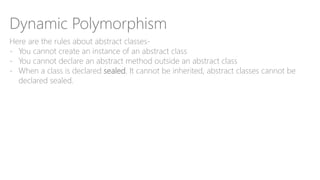 Dynamic Polymorphism
Here are the rules about abstract classes-
- You cannot create an instance of an abstract class
- You cannot declare an abstract method outside an abstract class
- When a class is declared sealed. It cannot be inherited, abstract classes cannot be
declared sealed.
 