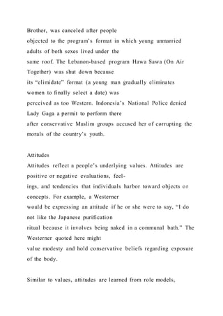Brother, was canceled after people
objected to the program’s format in which young unmarried
adults of both sexes lived under the
same roof. The Lebanon-based program Hawa Sawa (On Air
Together) was shut down because
its “elimidate” format (a young man gradually eliminates
women to finally select a date) was
perceived as too Western. Indonesia’s National Police denied
Lady Gaga a permit to perform there
after conservative Muslim groups accused her of corrupting the
morals of the country’s youth.
Attitudes
Attitudes reflect a people’s underlying values. Attitudes are
positive or negative evaluations, feel-
ings, and tendencies that individuals harbor toward objects or
concepts. For example, a Westerner
would be expressing an attitude if he or she were to say, “I do
not like the Japanese purification
ritual because it involves being naked in a communal bath.” The
Westerner quoted here might
value modesty and hold conservative beliefs regarding exposure
of the body.
Similar to values, attitudes are learned from role models,
 