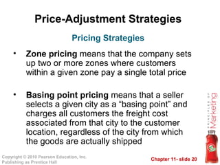 Chapter 11- slide 20
Copyright © 2010 Pearson Education, Inc.
Publishing as Prentice Hall
Price-Adjustment Strategies
• Zone pricing means that the company sets
up two or more zones where customers
within a given zone pay a single total price
• Basing point pricing means that a seller
selects a given city as a “basing point” and
charges all customers the freight cost
associated from that city to the customer
location, regardless of the city from which
the goods are actually shipped
Pricing Strategies
 