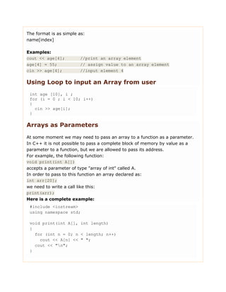 The format is as simple as:
name[index]
Examples:
cout << age[4]; //print an array element
age[4] = 55; // assign value to an array element
cin >> age[4]; //input element 4
Using Loop to input an Array from user
int age [10], i ;
for (i = 0 ; i < 10; i++)
{
cin >> age[i];
}
Arrays as Parameters
At some moment we may need to pass an array to a function as a parameter.
In C++ it is not possible to pass a complete block of memory by value as a
parameter to a function, but we are allowed to pass its address.
For example, the following function:
void print(int A[])
accepts a parameter of type "array of int" called A.
In order to pass to this function an array declared as:
int arr[20];
we need to write a call like this:
print(arr);
Here is a complete example:
#include <iostream>
using namespace std;
void print(int A[], int length)
{
for (int n = 0; n < length; n++)
cout << A[n] << " ";
cout << "n";
}
 