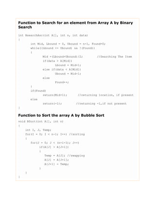 Function to Search for an element from Array A by Binary
Search
int BsearchAsc(int A[], int n, int data)
{
int Mid, Lbound = 0, Ubound = n-1, Found=0;
while((Lbound <= Ubound) && !(Found))
{
Mid =(Lbound+Ubound)/2; //Searching The Item
if(data > A[Mid])
Lbound = Mid+1;
else if(data < A[Mid])
Ubound = Mid-1;
else
Found++;
}
if(Found)
return(Mid+1); //returning 1ocation, if present
else
return(-1); //returning -1,if not present
}
Function to Sort the array A by Bubble Sort
void BSort(int A[], int n)
{
int I, J, Temp;
for(I = 0; I < n-1; I++) //sorting
{
for(J = 0; J < (n-1-I); J++)
if(A[J] > A[J+1])
{
Temp = A[J]; //swapping
A[J] = A[J+1];
A[J+1] = Temp;
}
}
}
 