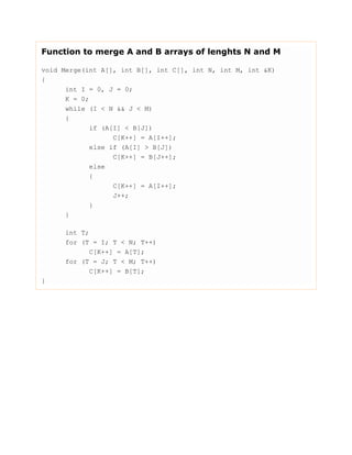 Function to merge A and B arrays of lenghts N and M
void Merge(int A[], int B[], int C[], int N, int M, int &K)
{
int I = 0, J = 0;
K = 0;
while (I < N && J < M)
{
if (A[I] < B[J])
C[K++] = A[I++];
else if (A[I] > B[J])
C[K++] = B[J++];
else
{
C[K++] = A[I++];
J++;
}
}
int T;
for (T = I; T < N; T++)
C[K++] = A[T];
for (T = J; T < M; T++)
C[K++] = B[T];
}
 