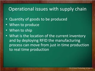 Operational issues with supply chain
•
•
•
•

Quantity of goods to be produced
When to produce
When to ship
What is the location of the current inventory
and by deploying RFID the manufacturing
process can move from just in time production
to real time production

Ch-12 Use of Technology in Logistics

 