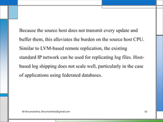 Because the source host does not transmit every update and
buffer them, this alleviates the burden on the source host CPU.
Similar to LVM-based remote replication, the existing
standard IP network can be used for replicating log files. Host-
based log shipping does not scale well, particularly in the case
of applications using federated databases.
Ali Broumandnia, Broumandnia@gmail.com 16
 