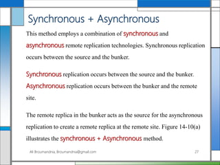 Synchronous + Asynchronous
This method employs a combination of synchronous and
asynchronous remote replication technologies. Synchronous replication
occurs between the source and the bunker.
Synchronous replication occurs between the source and the bunker.
Asynchronous replication occurs between the bunker and the remote
site.
The remote replica in the bunker acts as the source for the asynchronous
replication to create a remote replica at the remote site. Figure 14-10(a)
illustrates the synchronous + Asynchronous method.
Ali Broumandnia, Broumandnia@gmail.com 27
 