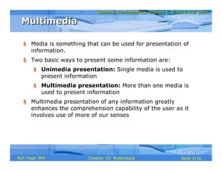 Computer Fundamentals: Pradeep K. Sinha & Priti Sinha
                            Computer Fundamentals: Pradeep K. Sinha & Priti Sinha

 Multimedia

  § Media is something that can be used for presentation of
    information.
  § Two basic ways to present some information are:
       § Unimedia presentation: Single media is used to
         present information
       § Multimedia presentation: More than one media is
         used to present information
  § Multimedia presentation of any information greatly
    enhances the comprehension capability of the user as it
    involves use of more of our senses




Ref. Page 366           Chapter 19: Multimedia                     Slide 3/16
 