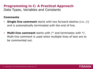 Comments Single line comment  starts with two forward slashes (i.e. //) and is automatically terminated with the end of line.  Multi-line comment  starts with /* and terminates with */. Multi-line comment is used when multiple lines of text are to be commented out. Programming in C: A Practical Approach Data Types, Variables and Constants  Copyright © 2010 Dorling Kindersley (India) Pvt. Ltd.   