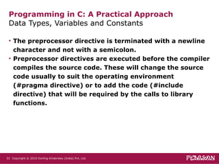 The preprocessor directive is terminated with a newline character and not with a semicolon. Preprocessor directives are executed before the compiler compiles the source code. These will change the source code usually to suit the operating environment (#pragma directive) or to add the code (#include directive) that will be required by the calls to library functions. Programming in C: A Practical Approach Data Types, Variables and Constants  Copyright © 2010 Dorling Kindersley (India) Pvt. Ltd.   